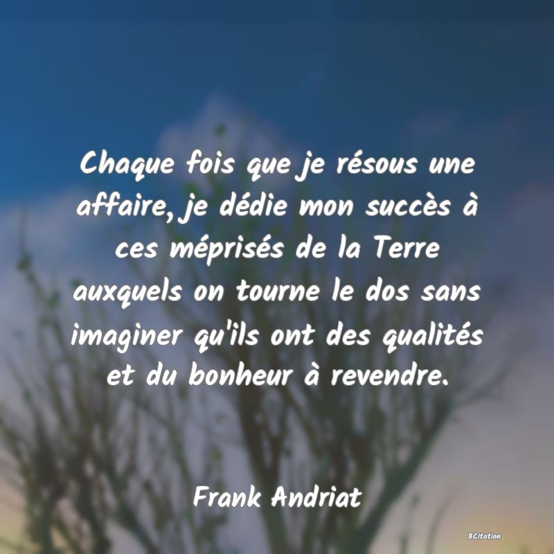 image de citation: Chaque fois que je résous une affaire, je dédie mon succès à ces méprisés de la Terre auxquels on tourne le dos sans imaginer qu'ils ont des qualités et du bonheur à revendre.