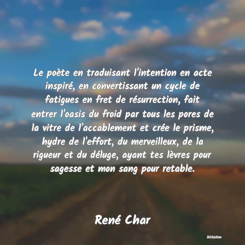 image de citation: Le poète en traduisant l'intention en acte inspiré, en convertissant un cycle de fatigues en fret de résurrection, fait entrer l'oasis du froid par tous les pores de la vitre de l'accablement et crée le prisme, hydre de l'effort, du merveilleux, de la rigueur et du déluge, ayant tes lèvres pour sagesse et mon sang pour retable.