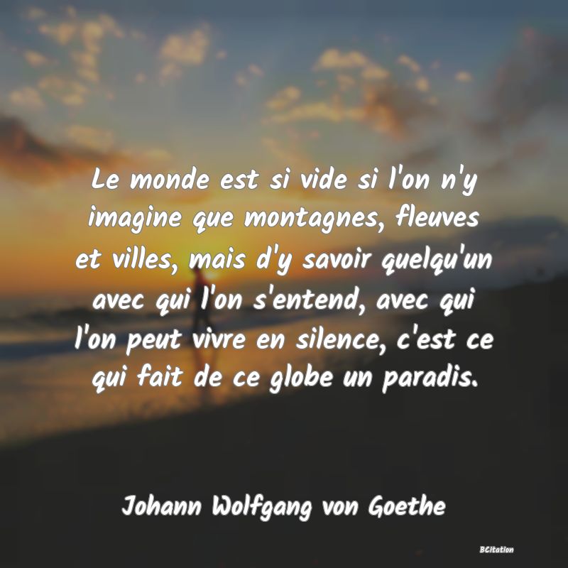 Belle Citation - Le monde est si vide si l'on n'y imagine que montagnes, fleuves et villes, mais d'y savoir quelqu'un avec qui l'on s'entend, avec qui l'on peut vivre en silence, c'est ce qui fait de ce globe un paradis. - Johann Wolfgang von Goethe