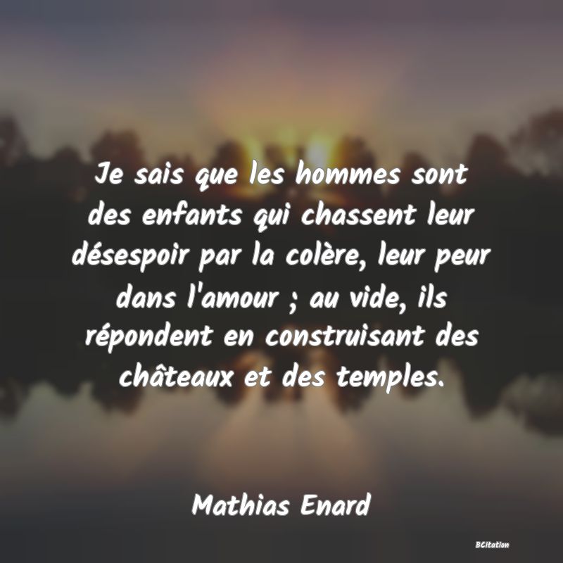 Belle Citation - Je sais que les hommes sont des enfants qui chassent leur désespoir par la colère, leur peur dans l'amour ; au vide, ils répondent en construisant des châteaux et des temples. - Mathias Enard