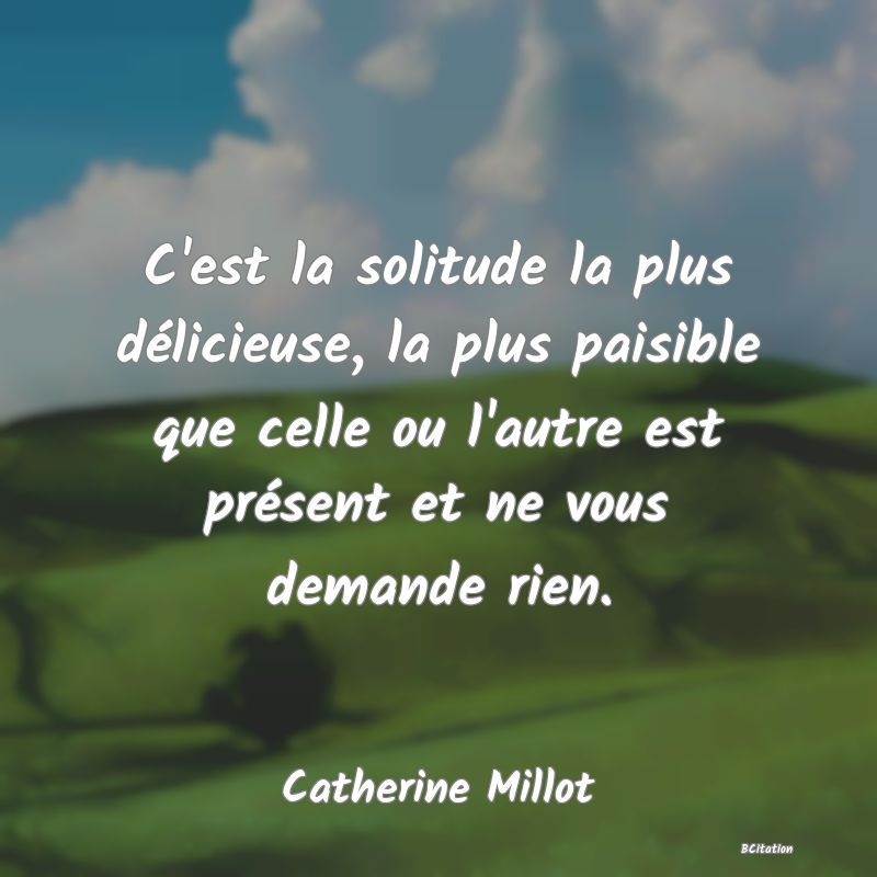 Belle Citation - C'est la solitude la plus délicieuse, la plus paisible que celle ou l'autre est présent et ne vous demande rien. - Catherine Millot