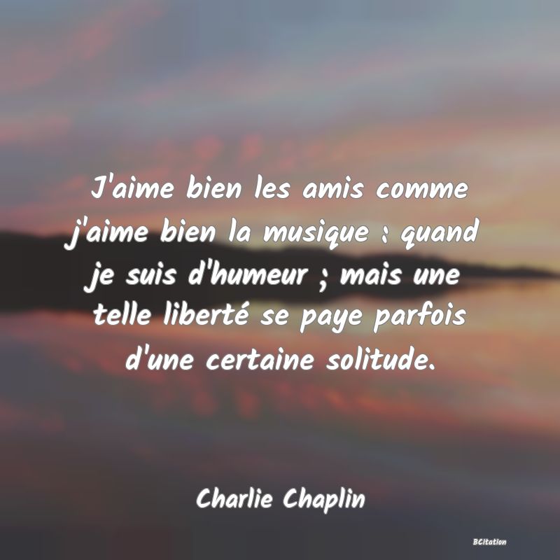 Belle Citation - J'aime bien les amis comme j'aime bien la musique : quand je suis d'humeur ; mais une telle liberté se paye parfois d'une certaine solitude. - Charlie Chaplin