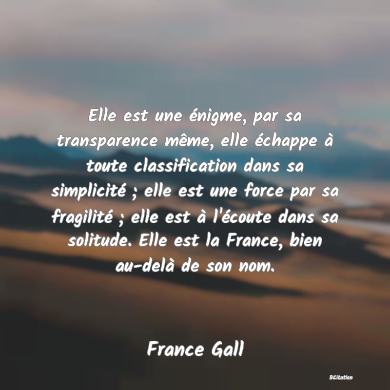 image de citation: Elle est une énigme, par sa transparence même, elle échappe à toute classification dans sa simplicité ; elle est une force par sa fragilité ; elle est à l'écoute dans sa solitude. Elle est la France, bien au-delà de son nom.