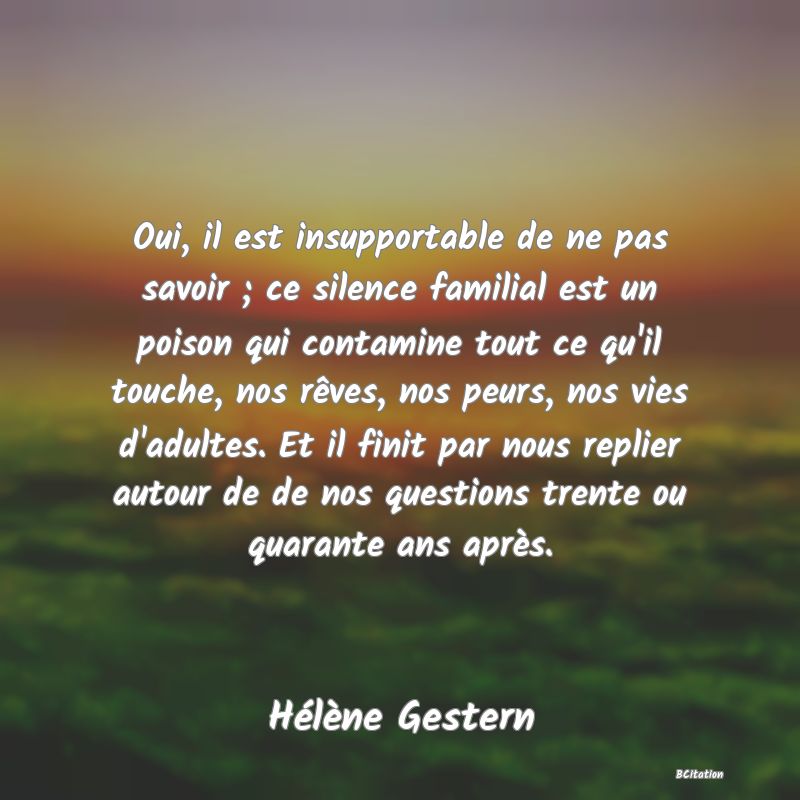 image de citation: Oui, il est insupportable de ne pas savoir ; ce silence familial est un poison qui contamine tout ce qu'il touche, nos rêves, nos peurs, nos vies d'adultes. Et il finit par nous replier autour de de nos questions trente ou quarante ans après.