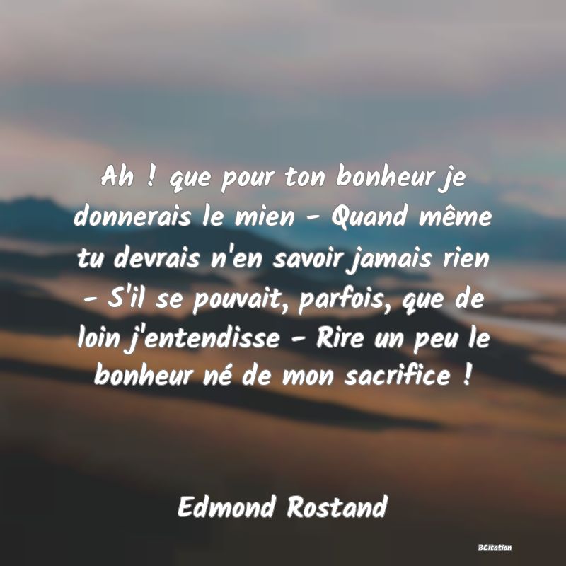 image de citation: Ah ! que pour ton bonheur je donnerais le mien - Quand même tu devrais n'en savoir jamais rien - S'il se pouvait, parfois, que de loin j'entendisse - Rire un peu le bonheur né de mon sacrifice !