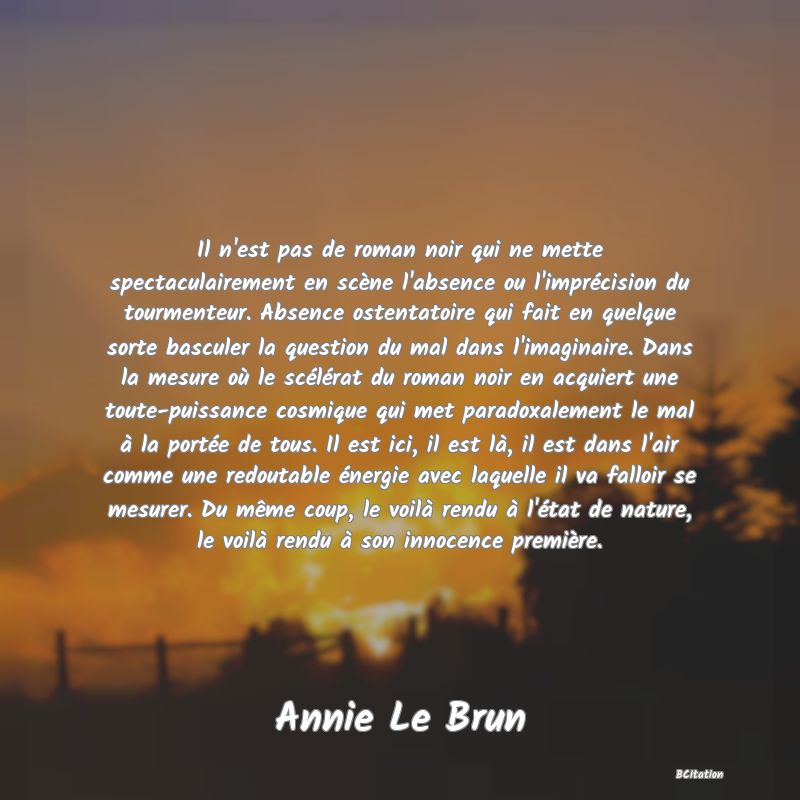 image de citation: Il n'est pas de roman noir qui ne mette spectaculairement en scène l'absence ou l'imprécision du tourmenteur. Absence ostentatoire qui fait en quelque sorte basculer la question du mal dans l'imaginaire. Dans la mesure où le scélérat du roman noir en acquiert une toute-puissance cosmique qui met paradoxalement le mal à la portée de tous. Il est ici, il est là, il est dans l'air comme une redoutable énergie avec laquelle il va falloir se mesurer. Du même coup, le voilà rendu à l'état de nature, le voilà rendu à son innocence première.