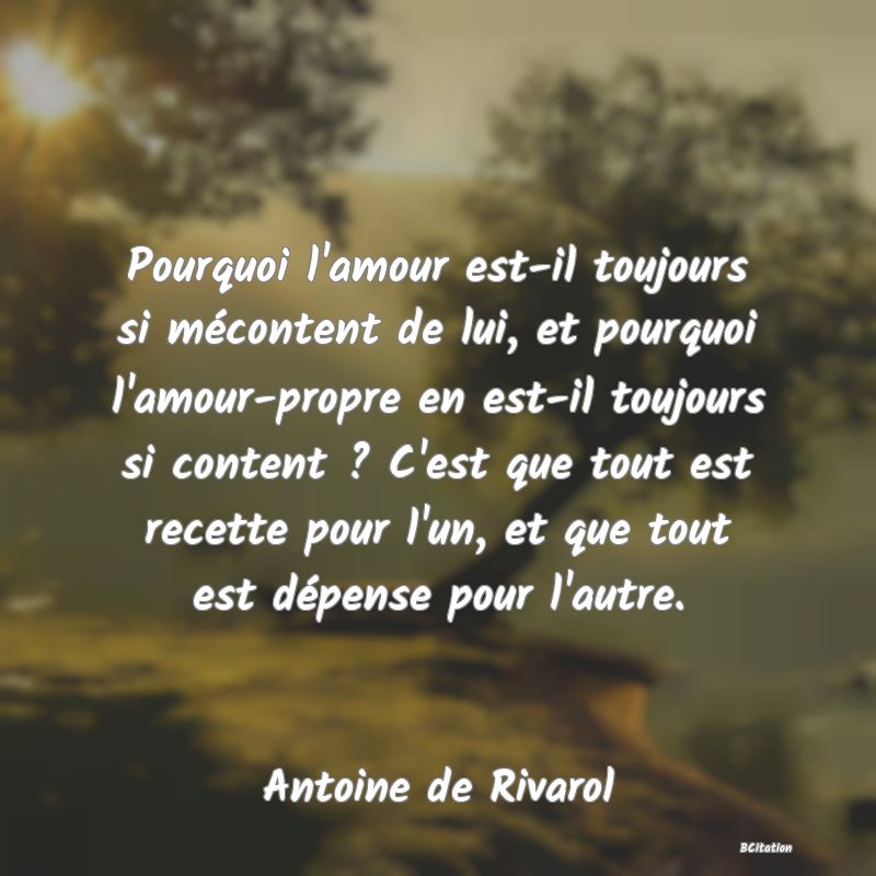 image de citation: Pourquoi l'amour est-il toujours si mécontent de lui, et pourquoi l'amour-propre en est-il toujours si content ? C'est que tout est recette pour l'un, et que tout est dépense pour l'autre.