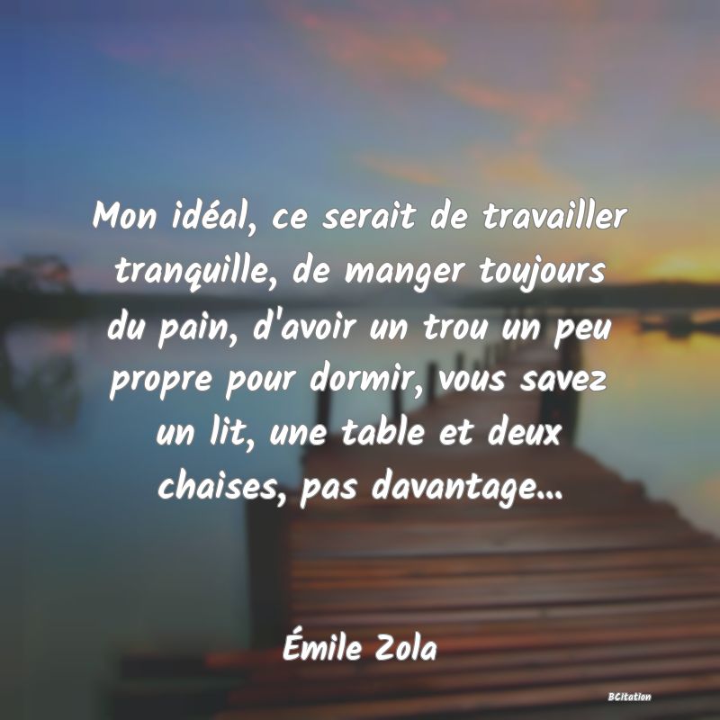 image de citation: Mon idéal, ce serait de travailler tranquille, de manger toujours du pain, d'avoir un trou un peu propre pour dormir, vous savez un lit, une table et deux chaises, pas davantage...