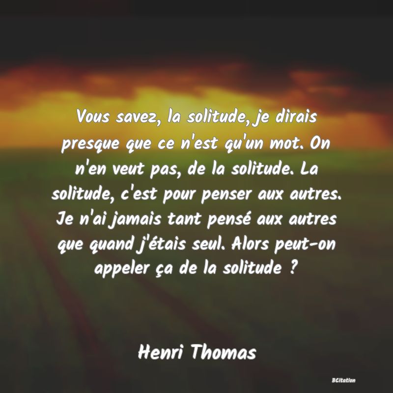 image de citation: Vous savez, la solitude, je dirais presque que ce n'est qu'un mot. On n'en veut pas, de la solitude. La solitude, c'est pour penser aux autres. Je n'ai jamais tant pensé aux autres que quand j'étais seul. Alors peut-on appeler ça de la solitude ?