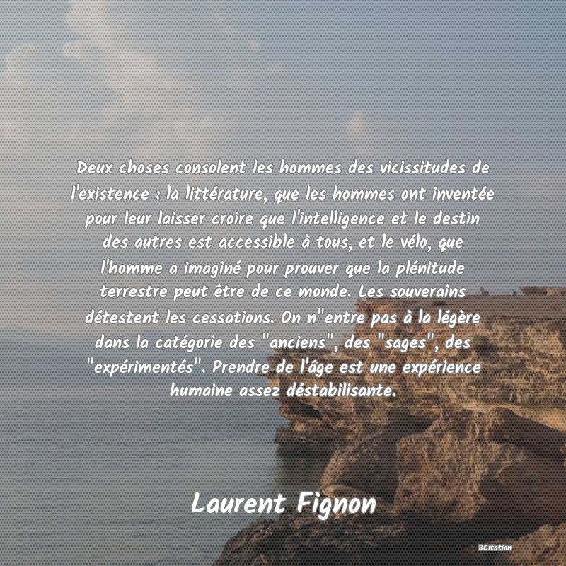 image de citation: Deux choses consolent les hommes des vicissitudes de l'existence : la littérature, que les hommes ont inventée pour leur laisser croire que l'intelligence et le destin des autres est accessible à tous, et le vélo, que l'homme a imaginé pour prouver que la plénitude terrestre peut être de ce monde. Les souverains détestent les cessations. On n entre pas à la légère dans la catégorie des  anciens , des  sages , des  expérimentés . Prendre de l'âge est une expérience humaine assez déstabilisante.