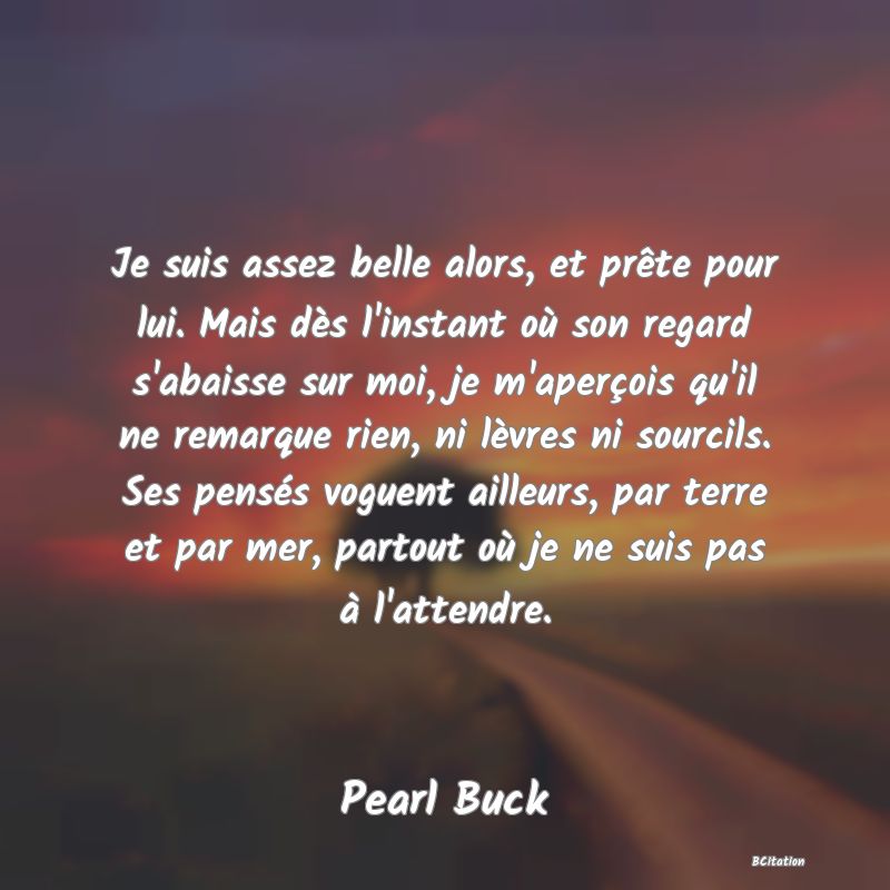 image de citation: Je suis assez belle alors, et prête pour lui. Mais dès l'instant où son regard s'abaisse sur moi, je m'aperçois qu'il ne remarque rien, ni lèvres ni sourcils. Ses pensés voguent ailleurs, par terre et par mer, partout où je ne suis pas à l'attendre.