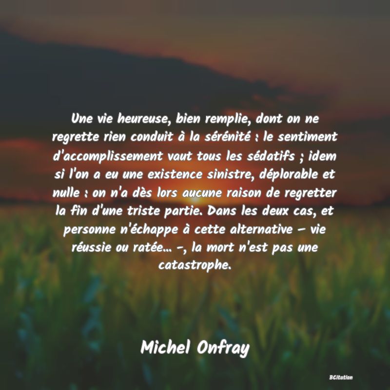 image de citation: Une vie heureuse, bien remplie, dont on ne regrette rien conduit à la sérénité : le sentiment d'accomplissement vaut tous les sédatifs ; idem si l'on a eu une existence sinistre, déplorable et nulle : on n'a dès lors aucune raison de regretter la fin d'une triste partie. Dans les deux cas, et personne n'échappe à cette alternative – vie réussie ou ratée... -, la mort n'est pas une catastrophe.