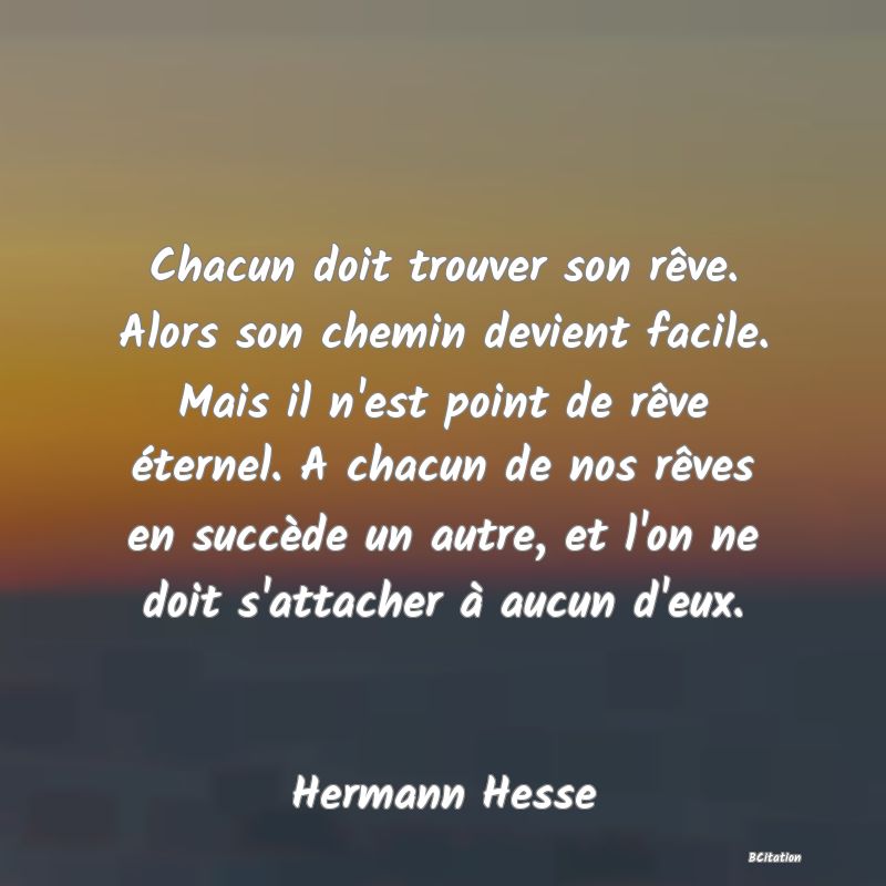 image de citation: Chacun doit trouver son rêve. Alors son chemin devient facile. Mais il n'est point de rêve éternel. A chacun de nos rêves en succède un autre, et l'on ne doit s'attacher à aucun d'eux.