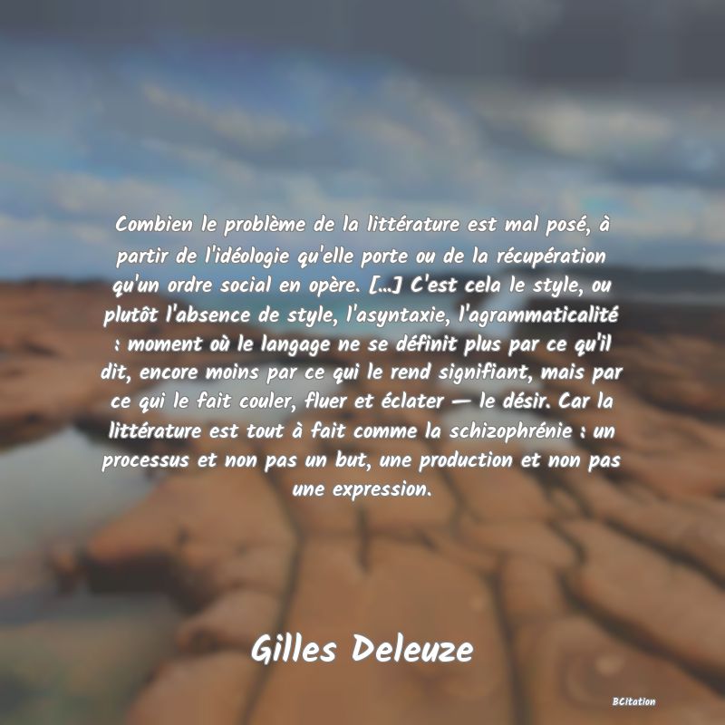 image de citation: Combien le problème de la littérature est mal posé, à partir de l'idéologie qu'elle porte ou de la récupération qu'un ordre social en opère. [...] C'est cela le style, ou plutôt l'absence de style, l'asyntaxie, l'agrammaticalité : moment où le langage ne se définit plus par ce qu'il dit, encore moins par ce qui le rend signifiant, mais par ce qui le fait couler, fluer et éclater — le désir. Car la littérature est tout à fait comme la schizophrénie : un processus et non pas un but, une production et non pas une expression.