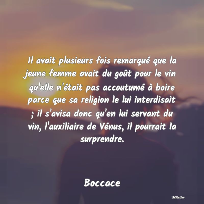 image de citation: Il avait plusieurs fois remarqué que la jeune femme avait du goût pour le vin qu'elle n'était pas accoutumé à boire parce que sa religion le lui interdisait ; il s'avisa donc qu'en lui servant du vin, l'auxiliaire de Vénus, il pourrait la surprendre.