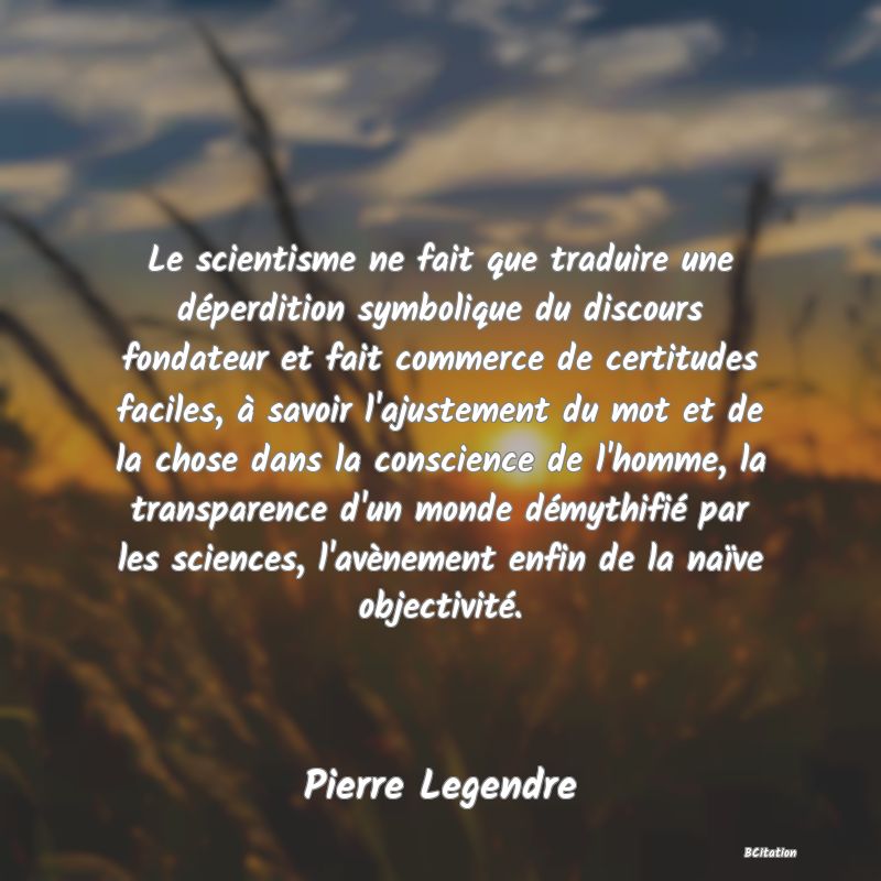 Belle Citation - Le scientisme ne fait que traduire une déperdition symbolique du discours fondateur et fait commerce de certitudes faciles, à savoir l'ajustement du mot et de la chose dans la conscience de l'homme, la transparence d'un monde démythifié par les sciences, l'avènement enfin de la naïve objectivité. - Pierre Legendre