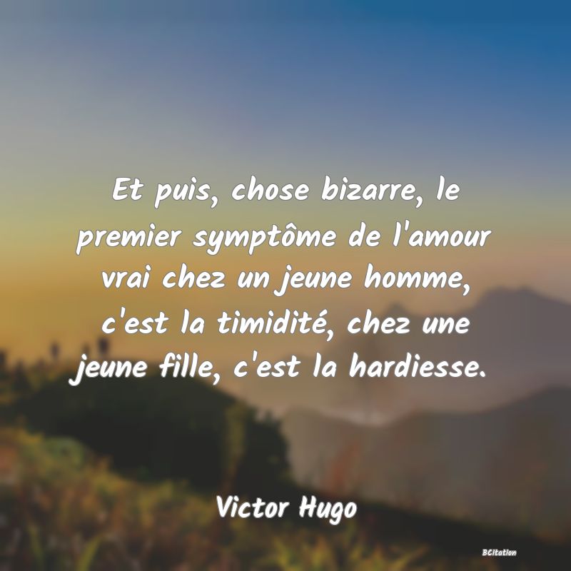 image de citation: Et puis, chose bizarre, le premier symptôme de l'amour vrai chez un jeune homme, c'est la timidité, chez une jeune fille, c'est la hardiesse.