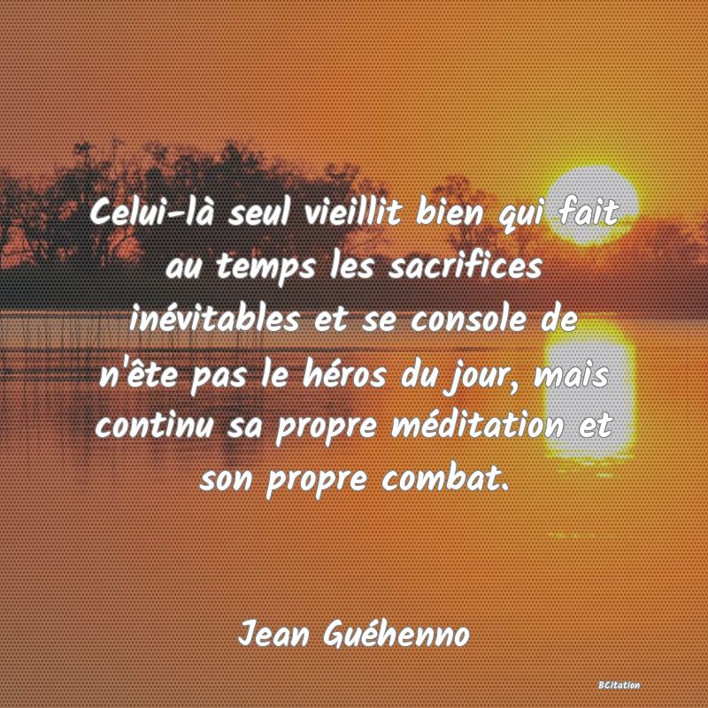 image de citation: Celui-là seul vieillit bien qui fait au temps les sacrifices inévitables et se console de n'ête pas le héros du jour, mais continu sa propre méditation et son propre combat.