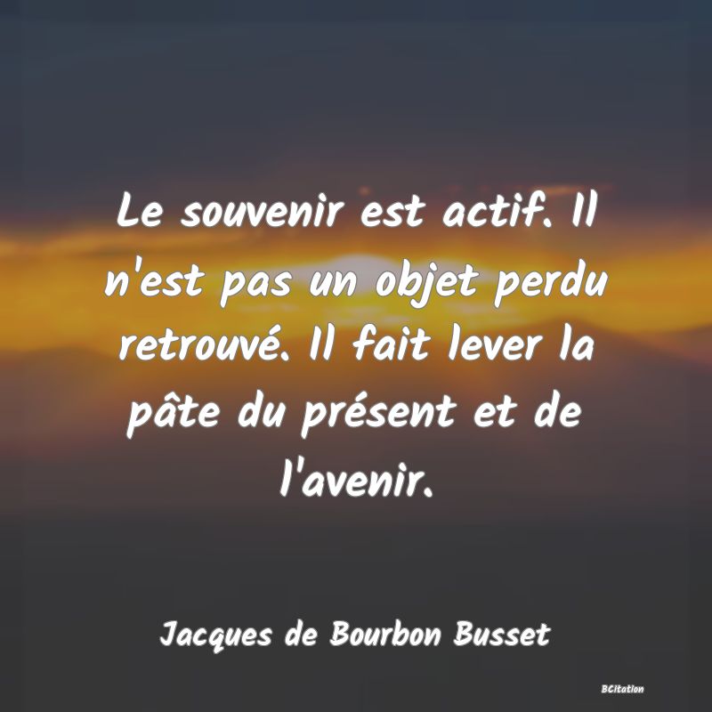 image de citation: Le souvenir est actif. Il n'est pas un objet perdu retrouvé. Il fait lever la pâte du présent et de l'avenir.