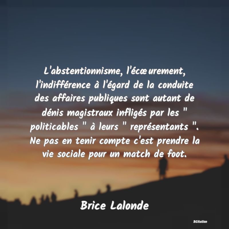 image de citation: L'abstentionnisme, l'écœurement, l'indifférence à l'égard de la conduite des affaires publiques sont autant de dénis magistraux infligés par les   politicables   à leurs   représentants  . Ne pas en tenir compte c'est prendre la vie sociale pour un match de foot.