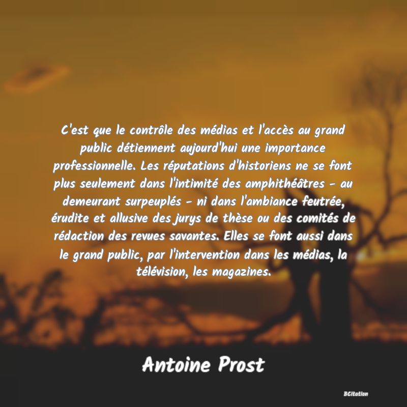 image de citation: C'est que le contrôle des médias et l'accès au grand public détiennent aujourd'hui une importance professionnelle. Les réputations d'historiens ne se font plus seulement dans l'intimité des amphithéâtres - au demeurant surpeuplés - ni dans l'ambiance feutrée, érudite et allusive des jurys de thèse ou des comités de rédaction des revues savantes. Elles se font aussi dans le grand public, par l'intervention dans les médias, la télévision, les magazines.