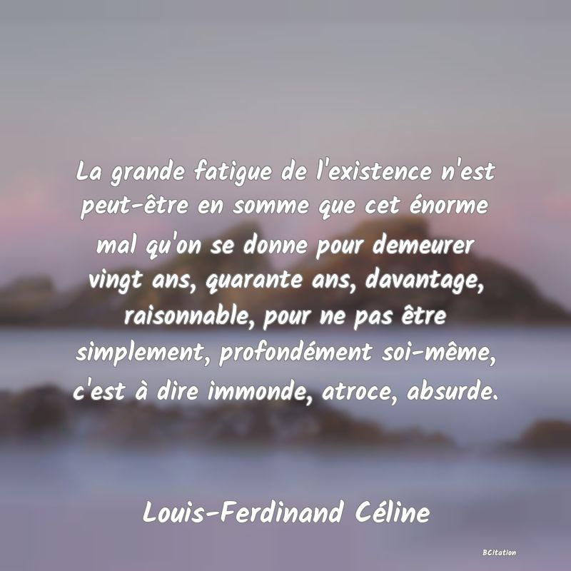 Belle Citation - La grande fatigue de l'existence n'est peut-être en somme que cet énorme mal qu'on se donne pour demeurer vingt ans, quarante ans, davantage, raisonnable, pour ne pas être simplement, profondément soi-même, c'est à dire immonde, atroce, absurde. - Louis-Ferdinand Céline
