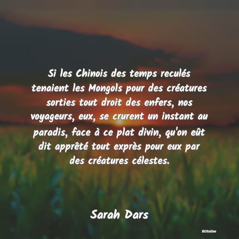 image de citation: Si les Chinois des temps reculés tenaient les Mongols pour des créatures sorties tout droit des enfers, nos voyageurs, eux, se crurent un instant au paradis, face à ce plat divin, qu'on eût dit apprêté tout exprès pour eux par des créatures célestes.