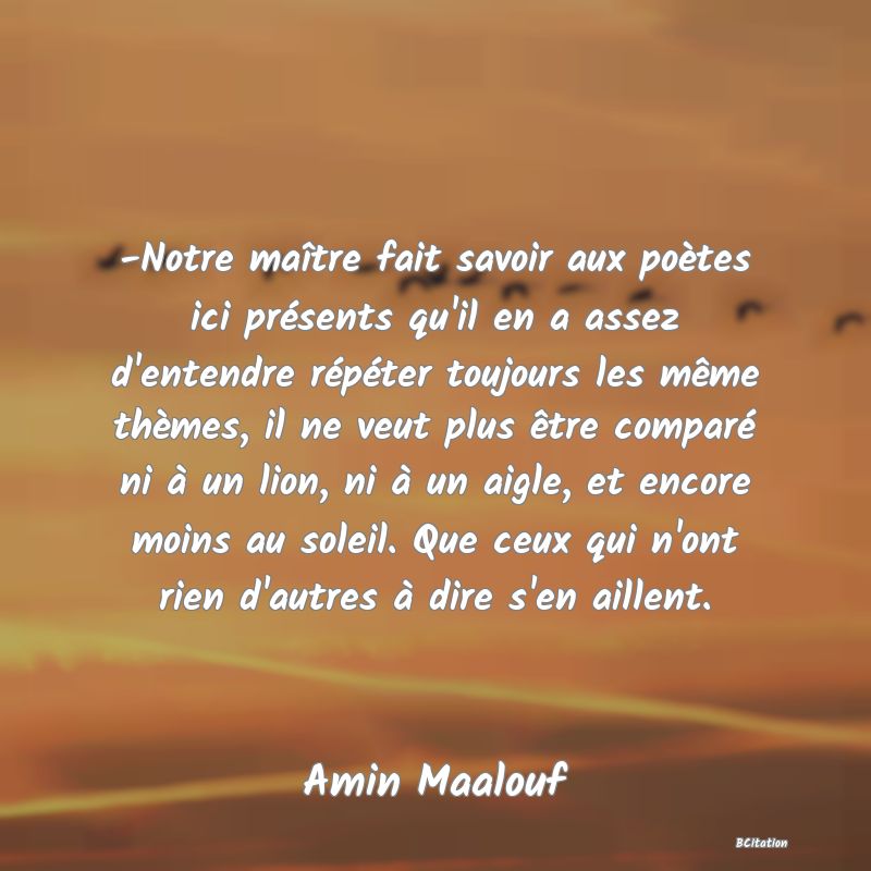 image de citation: -Notre maître fait savoir aux poètes ici présents qu'il en a assez d'entendre répéter toujours les même thèmes, il ne veut plus être comparé ni à un lion, ni à un aigle, et encore moins au soleil. Que ceux qui n'ont rien d'autres à dire s'en aillent.