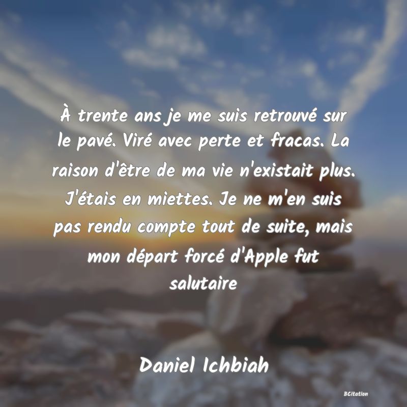 image de citation: À trente ans je me suis retrouvé sur le pavé. Viré avec perte et fracas. La raison d'être de ma vie n'existait plus. J'étais en miettes. Je ne m'en suis pas rendu compte tout de suite, mais mon départ forcé d'Apple fut salutaire