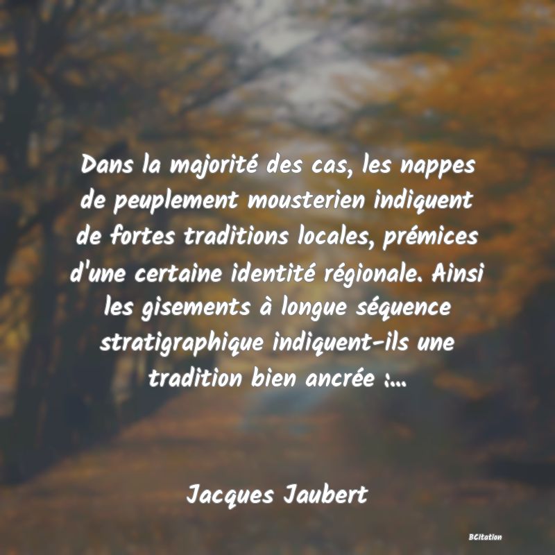 Belle Citation - Dans la majorité des cas, les nappes de peuplement mousterien indiquent de fortes traditions locales, prémices d'une certaine identité régionale. Ainsi les gisements à longue séquence stratigraphique indiquent-ils une tradition bien ancrée :... - Jacques Jaubert