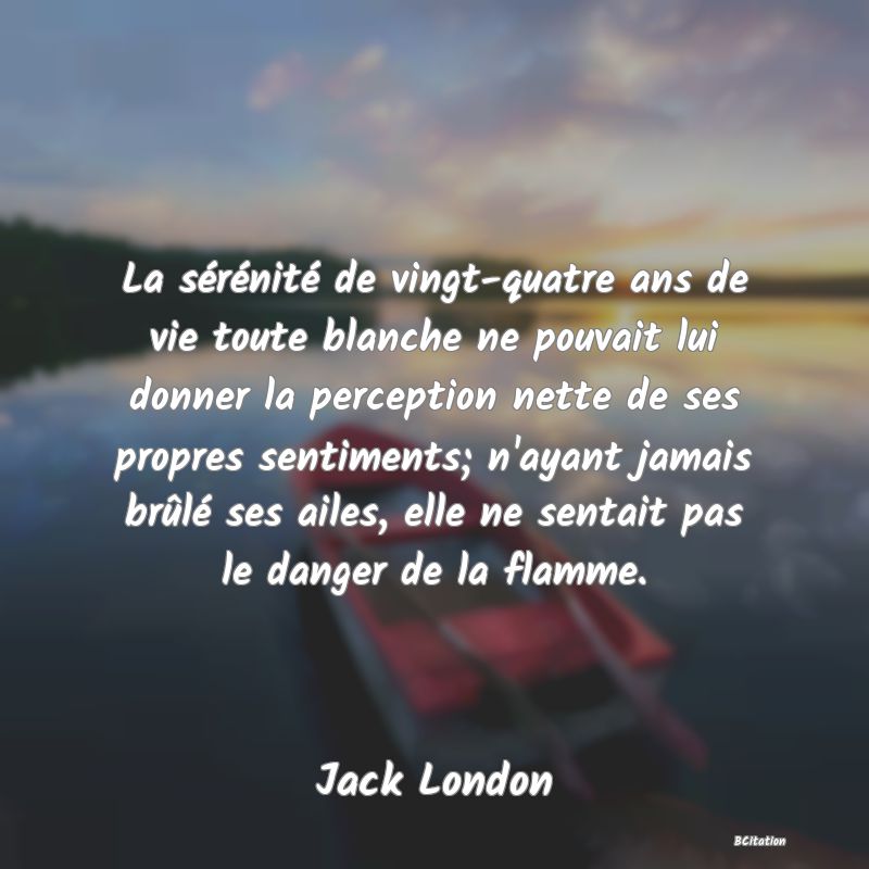 image de citation: La sérénité de vingt-quatre ans de vie toute blanche ne pouvait lui donner la perception nette de ses propres sentiments; n'ayant jamais brûlé ses ailes, elle ne sentait pas le danger de la flamme.