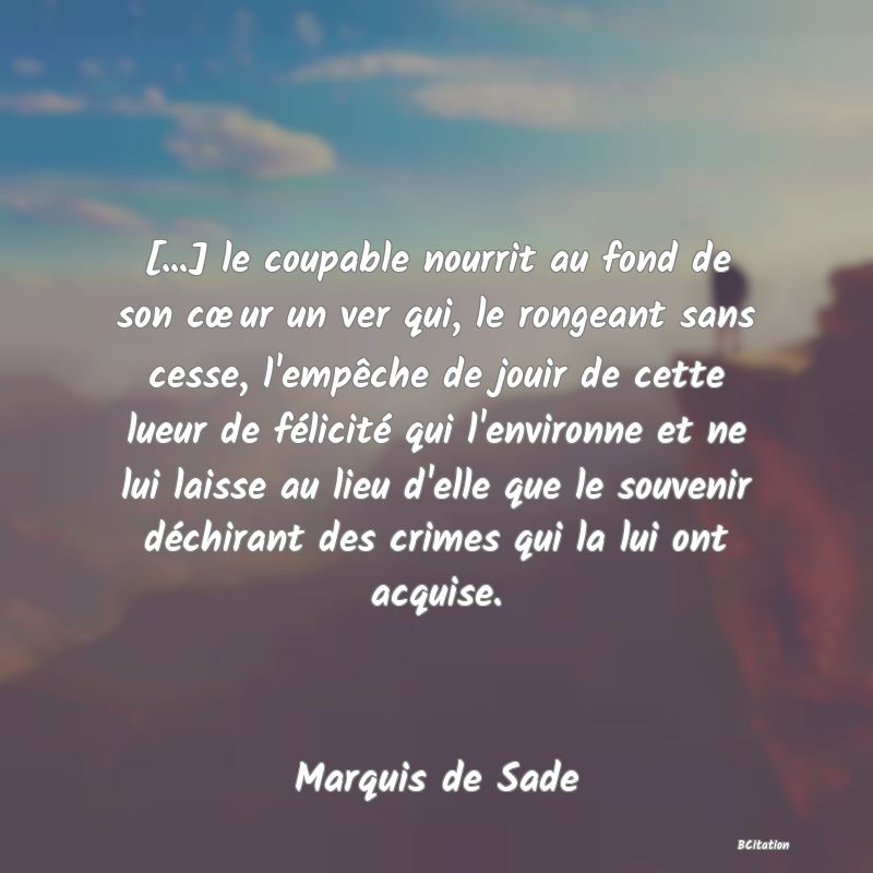 image de citation: [...] le coupable nourrit au fond de son cœur un ver qui, le rongeant sans cesse, l'empêche de jouir de cette lueur de félicité qui l'environne et ne lui laisse au lieu d'elle que le souvenir déchirant des crimes qui la lui ont acquise.