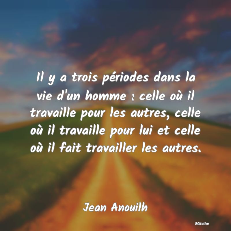 image de citation: Il y a trois périodes dans la vie d'un homme : celle où il travaille pour les autres, celle où il travaille pour lui et celle où il fait travailler les autres.