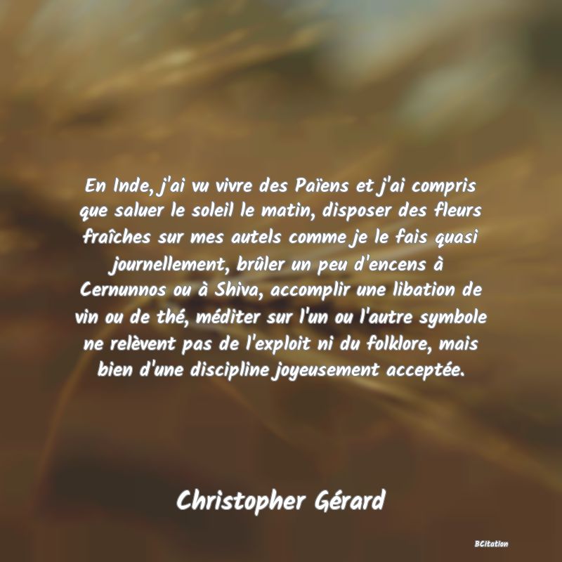 image de citation: En Inde, j'ai vu vivre des Païens et j'ai compris que saluer le soleil le matin, disposer des fleurs fraîches sur mes autels comme je le fais quasi journellement, brûler un peu d'encens à Cernunnos ou à Shiva, accomplir une libation de vin ou de thé, méditer sur l'un ou l'autre symbole ne relèvent pas de l'exploit ni du folklore, mais bien d'une discipline joyeusement acceptée.