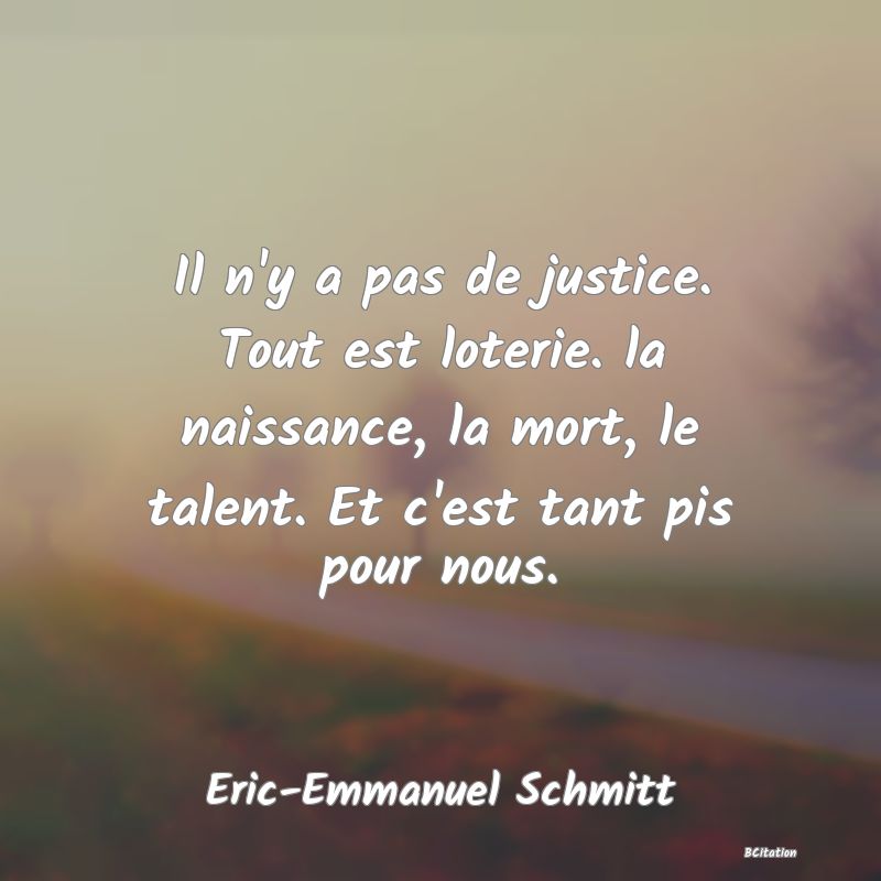 Belle Citation - Il n'y a pas de justice. Tout est loterie. la naissance, la mort, le talent. Et c'est tant pis pour nous. - Eric-Emmanuel Schmitt