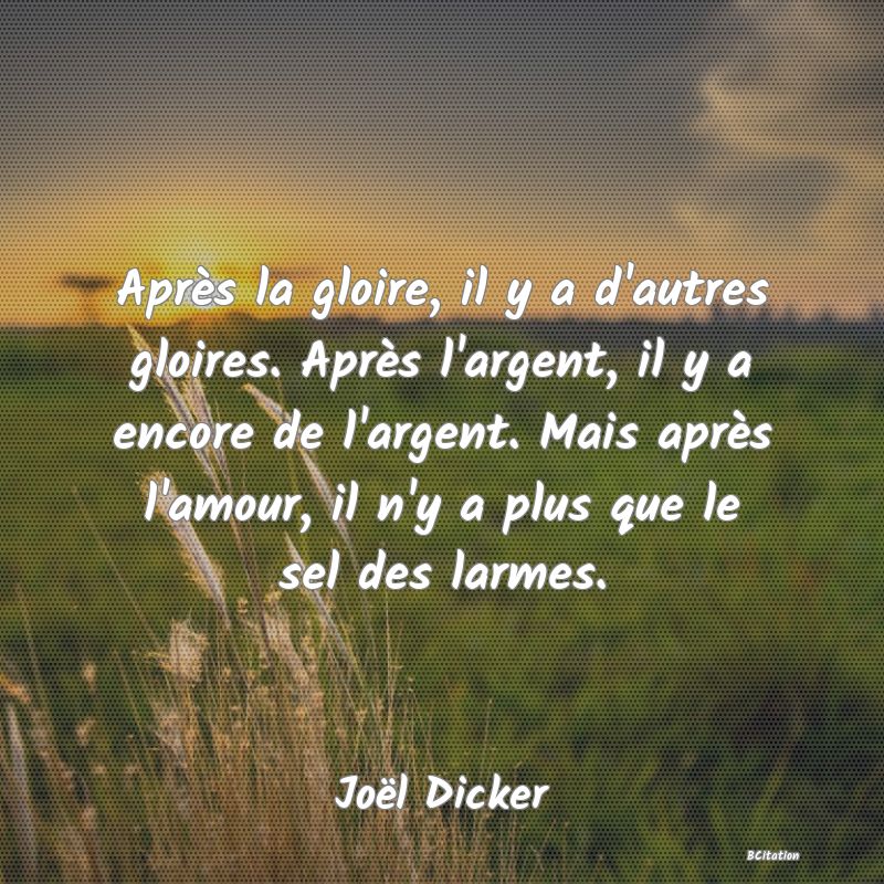 image de citation: Après la gloire, il y a d'autres gloires. Après l'argent, il y a encore de l'argent. Mais après l'amour, il n'y a plus que le sel des larmes.