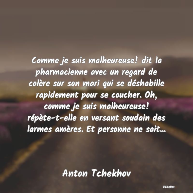 Belle Citation - Comme je suis malheureuse! dit la pharmacienne avec un regard de colère sur son mari qui se déshabille rapidement pour se coucher. Oh, comme je suis malheureuse! répète-t-elle en versant soudain des larmes amères. Et personne ne sait... - Anton Tchekhov