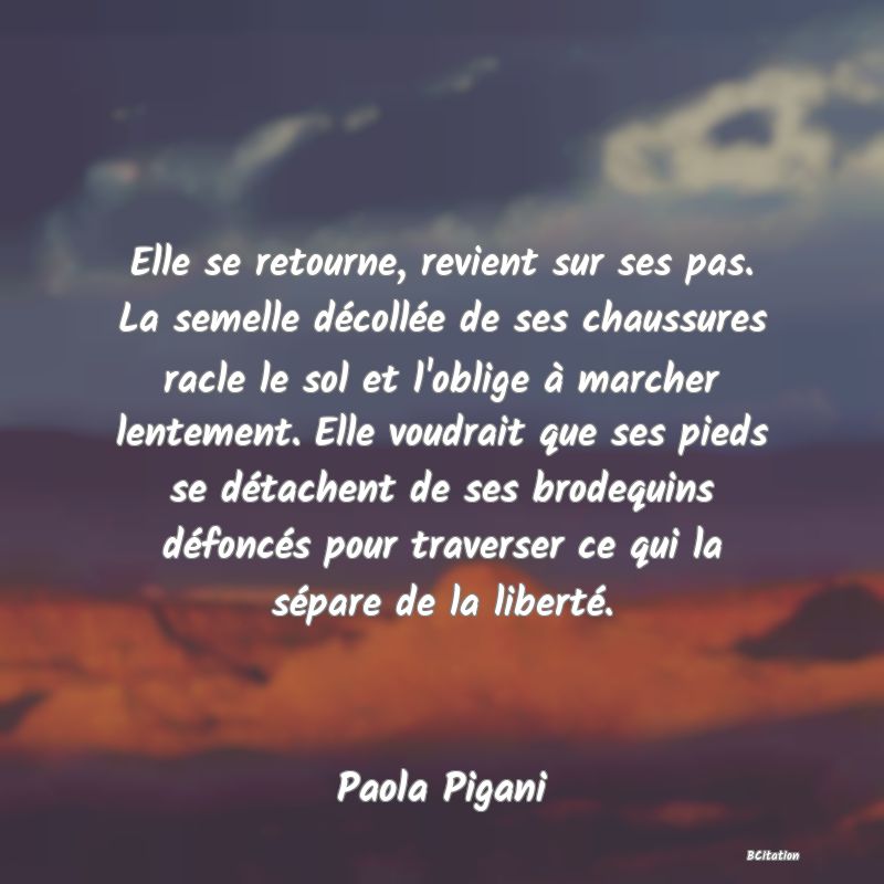 image de citation: Elle se retourne, revient sur ses pas. La semelle décollée de ses chaussures racle le sol et l'oblige à marcher lentement. Elle voudrait que ses pieds se détachent de ses brodequins défoncés pour traverser ce qui la sépare de la liberté.