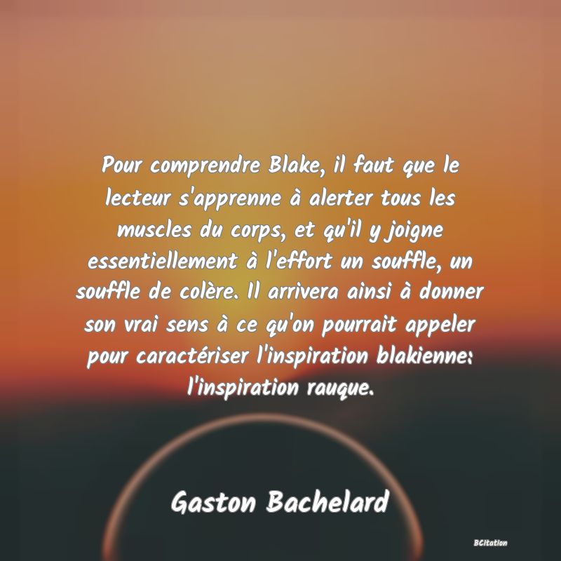 Belle Citation - Pour comprendre Blake, il faut que le lecteur s'apprenne à alerter tous les muscles du corps, et qu'il y joigne essentiellement à l'effort un souffle, un souffle de colère. Il arrivera ainsi à donner son vrai sens à ce qu'on pourrait appeler pour caractériser l'inspiration blakienne: l'inspiration rauque. - Gaston Bachelard