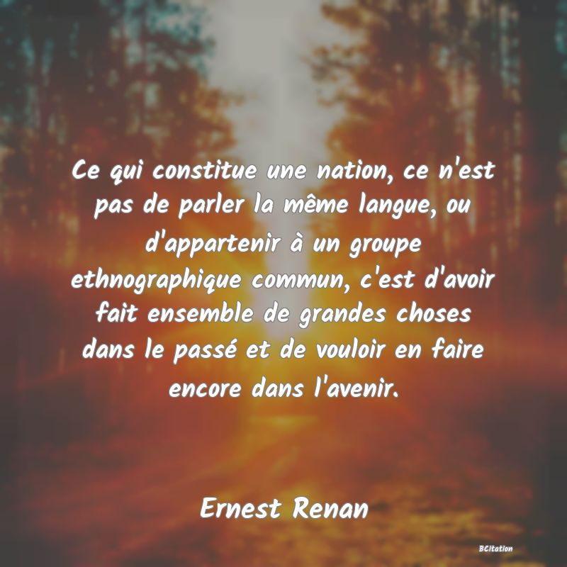 Belle Citation - Ce qui constitue une nation, ce n'est pas de parler la même langue, ou d'appartenir à un groupe ethnographique commun, c'est d'avoir fait ensemble de grandes choses dans le passé et de vouloir en faire encore dans l'avenir. - Ernest Renan