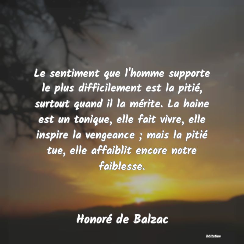 image de citation: Le sentiment que l'homme supporte le plus difficilement est la pitié, surtout quand il la mérite. La haine est un tonique, elle fait vivre, elle inspire la vengeance ; mais la pitié tue, elle affaiblit encore notre faiblesse.