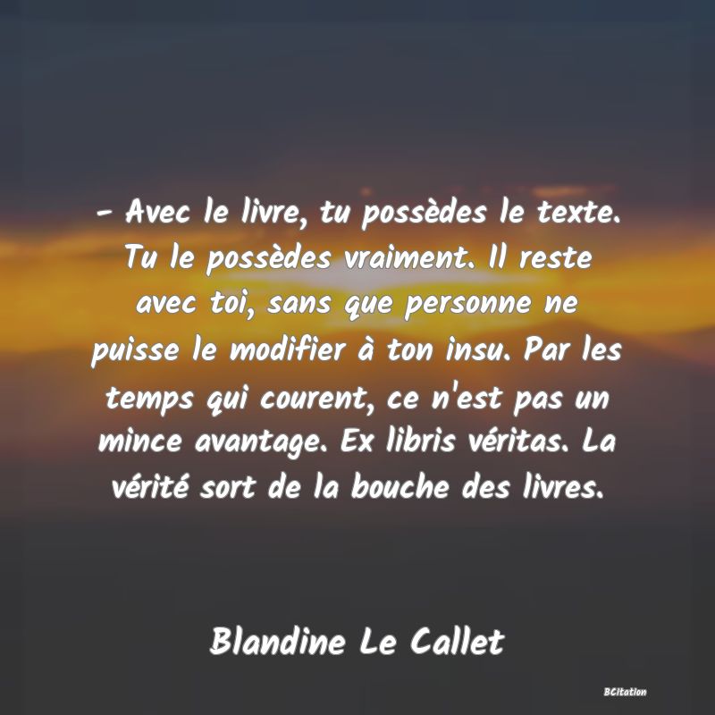 image de citation: - Avec le livre, tu possèdes le texte. Tu le possèdes vraiment. Il reste avec toi, sans que personne ne puisse le modifier à ton insu. Par les temps qui courent, ce n'est pas un mince avantage. Ex libris véritas. La vérité sort de la bouche des livres.