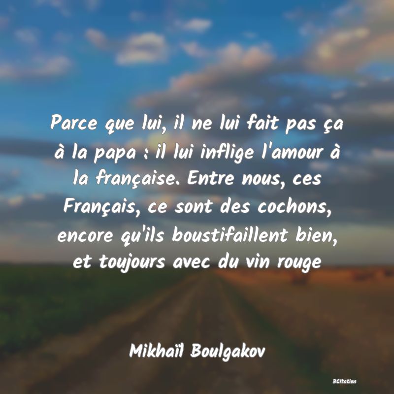 image de citation: Parce que lui, il ne lui fait pas ça à la papa : il lui inflige l'amour à la française. Entre nous, ces Français, ce sont des cochons, encore qu'ils boustifaillent bien, et toujours avec du vin rouge