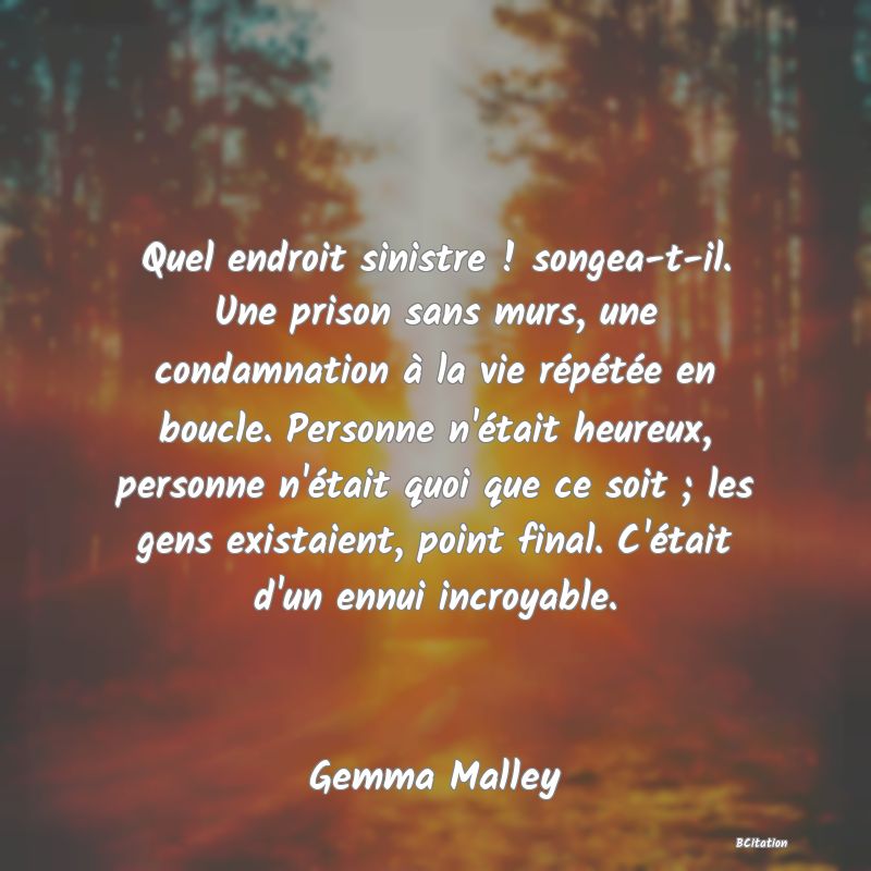 image de citation: Quel endroit sinistre ! songea-t-il. Une prison sans murs, une condamnation à la vie répétée en boucle. Personne n'était heureux, personne n'était quoi que ce soit ; les gens existaient, point final. C'était d'un ennui incroyable.