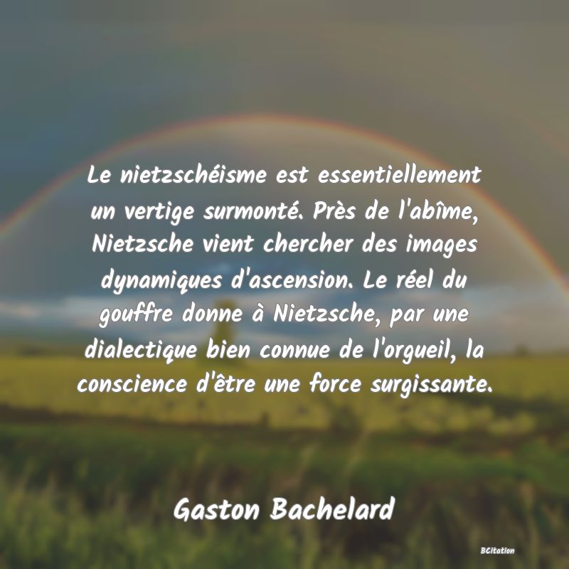 image de citation: Le nietzschéisme est essentiellement un vertige surmonté. Près de l'abîme, Nietzsche vient chercher des images dynamiques d'ascension. Le réel du gouffre donne à Nietzsche, par une dialectique bien connue de l'orgueil, la conscience d'être une force surgissante.