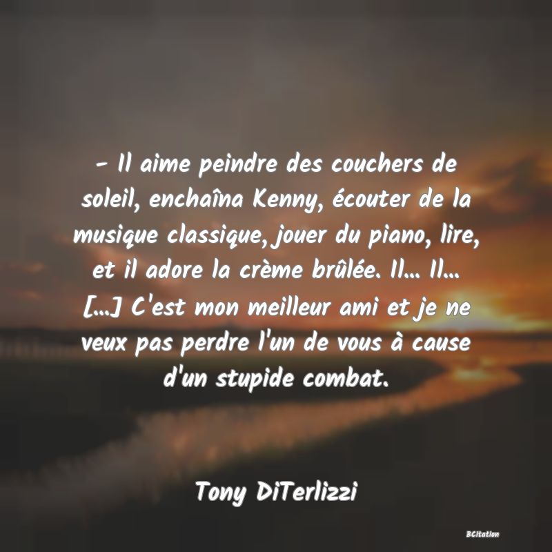 image de citation: - Il aime peindre des couchers de soleil, enchaîna Kenny, écouter de la musique classique, jouer du piano, lire, et il adore la crème brûlée. Il... Il... [...] C'est mon meilleur ami et je ne veux pas perdre l'un de vous à cause d'un stupide combat.