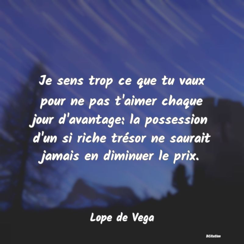 image de citation: Je sens trop ce que tu vaux pour ne pas t'aimer chaque jour d'avantage: la possession d'un si riche trésor ne saurait jamais en diminuer le prix.