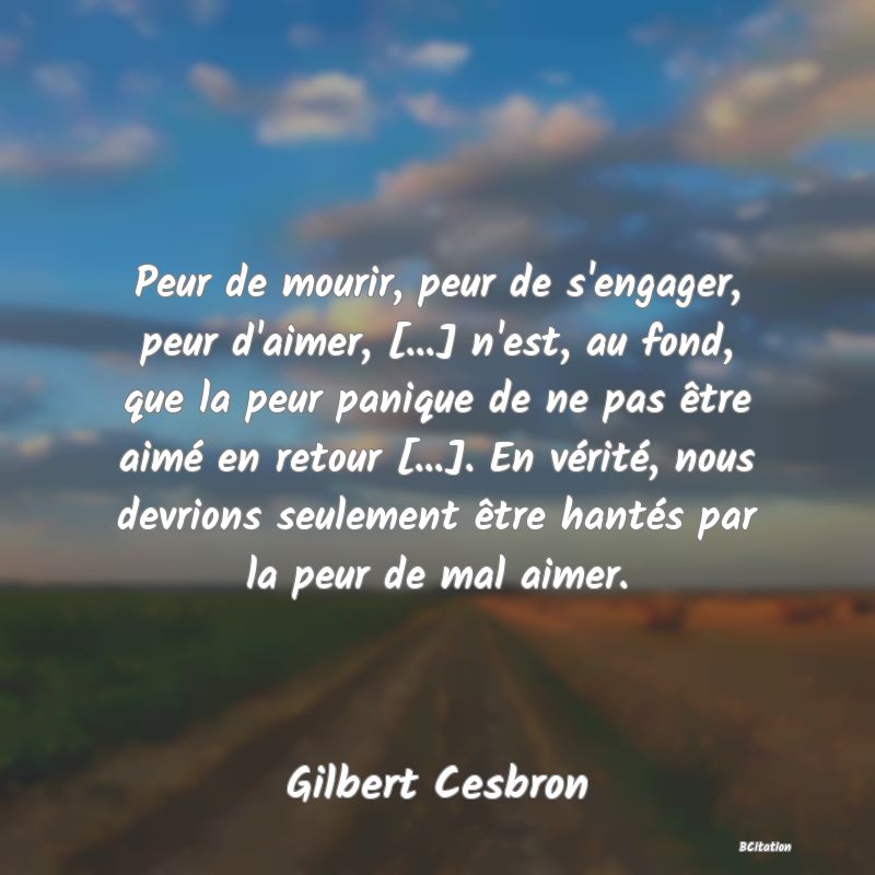 Belle Citation - Peur de mourir, peur de s'engager, peur d'aimer, [...] n'est, au fond, que la peur panique de ne pas être aimé en retour [...]. En vérité, nous devrions seulement être hantés par la peur de mal aimer. - Gilbert Cesbron