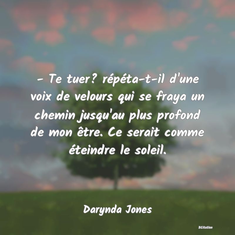 image de citation: - Te tuer? répéta-t-il d'une voix de velours qui se fraya un chemin jusqu'au plus profond de mon être. Ce serait comme éteindre le soleil.