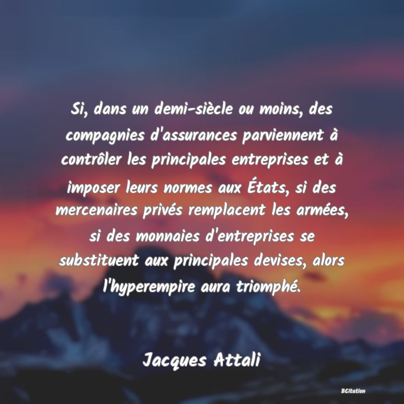 image de citation: Si, dans un demi-siècle ou moins, des compagnies d'assurances parviennent à contrôler les principales entreprises et à imposer leurs normes aux États, si des mercenaires privés remplacent les armées, si des monnaies d'entreprises se substituent aux principales devises, alors l'hyperempire aura triomphé.